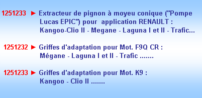 Zone de Texte: 1251233  ► Extracteur de pignon  moyeu conique ("Pompe    
                   Lucas EPIC") pour  application RENAULT :
                   Kangoo-Clio II - Megane - Laguna I et II - Trafic...

 1251232 ► Griffes d'adaptation pour Mot. F9Q CR :
                   Mgane - Laguna I et II - Trafic .......

 1251233 ► Griffes d'adaptation pour Mot. K9 :
                   Kangoo - Clio II .......

